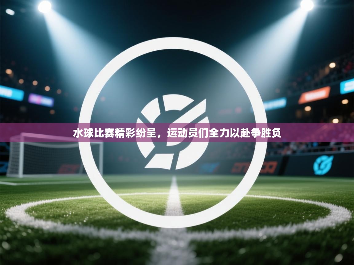 水球比赛精彩纷呈,运动员们全力以赴争胜负